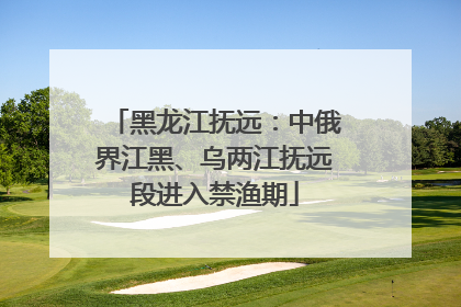 黑龙江抚远：中俄界江黑、乌两江抚远段进入禁渔期